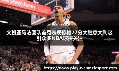 文班亚马法国队首秀表现惊艳27分大胜意大利吸引众多NBA球探关注