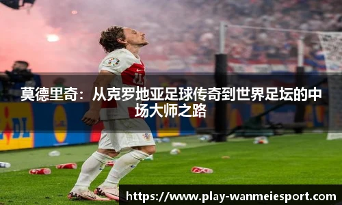 莫德里奇：从克罗地亚足球传奇到世界足坛的中场大师之路