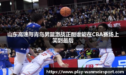 山东高速与青岛男篮激战正酣谁能在CBA赛场上笑到最后