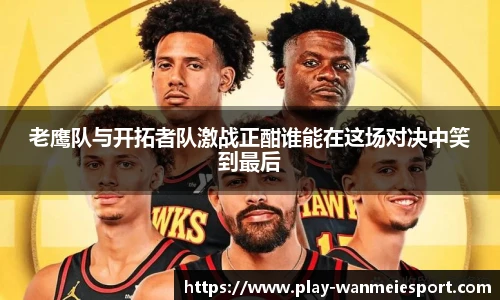 老鹰队与开拓者队激战正酣谁能在这场对决中笑到最后