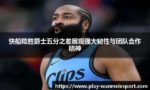 快船险胜爵士五分之差展现强大韧性与团队合作精神